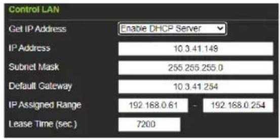 Control LAN Get IP Address Enable DHCP Server IP Address 10.3.41.149 Subnet Mask 255 255.255.0 Default Gateway 10.3.41.254 IP Assigned Range 192.168.0.61 - 192.168.0.254 Lease Time (sec.) 7200