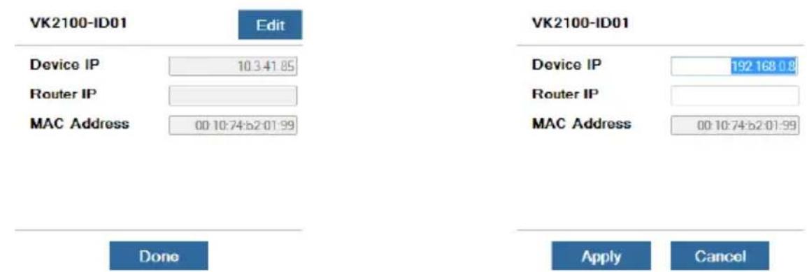 VK2100-ID01 Edit Device IP 10.3.41.85 Router IP MAC Address 00:10:74:b2:01:99 Done VK2100-ID01 Device IP 192 168.0.9 Router IP MAC Address 00:10:74:b2:01:99 Apply Cancel