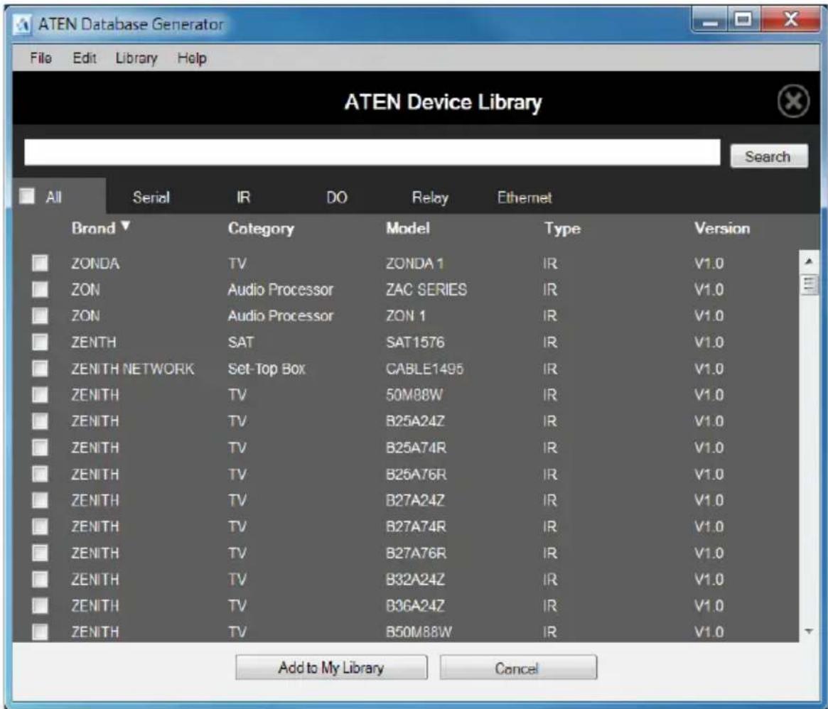 ATEN Device Library File Edit Library Help Search All Serial IR DO Relay Ethernet Brand▼ Category Model Type Version ZONDA TV ZONDA 1 IR V1.0 ZON Audio Processor ZAC SERIES IR V1.0 ZON Audio Processor ZON 1 IR V1.0 ZENTH SAT SAT1576 IR V1.0 ZENITH NETWORK Set-Top Box CABLE1495 IR V1.0 ZENITH TV 50M88W IR V1.0 ZENITH TV B25A24Z IR V1.0 ZENITH TV B25A74R IR V1.0 ZENITH TV B25A76R IR V1.0 ZENITH TV B27A24Z IR V1.0 ZENITH TV B27A74R IR V1.0 ZENITH TV B27A76R IR V1.0 ZENITH TV B32A24Z IR V1.0 ZENITH TV B36A24Z IR V1.0 ZENITH TV B50M88W IR V1.0 Add to My Library Cancel