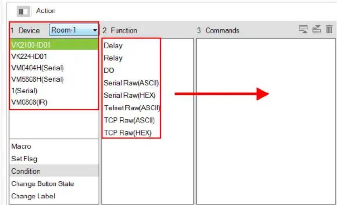 Action 1 Device Room-1 VK2100-ID01 VK224-ID01 VM0404H(Serial) VM5808H(Serial) 1(Serial) VM0808(IR) Macro Set Flag Condition Change Button State Change Label 2 Function Delay Relay DO Serial Raw(ASCII) Serial Raw(HEX) Telnet Raw(ASCII) TCP Raw(ASCII) TCP Raw(HEX) 3 Commands