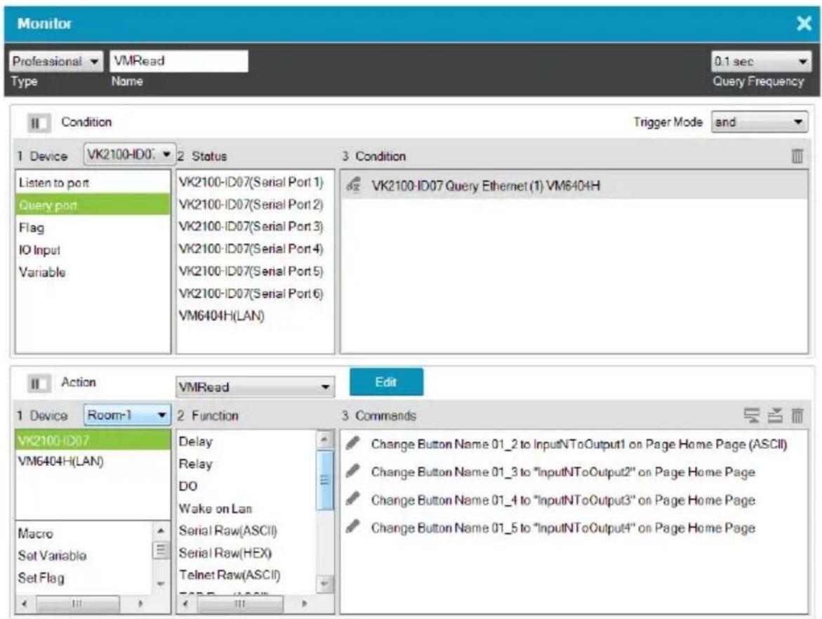 Monitor Professional VMRead 0.1 sec Type Name Query Frequency Condition Trigger Mode and 1 Device VK2100-ID07 2 Status 3 Condition Listen to port VK2100-ID07(Serial Port 1) VK2100-ID07(Serial Port 2) VK2100-ID07(Serial Port 3) VK2100-ID07(Serial Port 4) VK2100-ID07(Serial Port 5) VK2100-ID07(Serial Port 6) VM6404H(LAN) VK2100-ID07 Query Ethernet (1) VM6404H Action VMRead Edit 1 Device Room-1 2 Function 3 Commands VK2100-ID07 VM6404H(LAN) Macro Set Variable Set Flag Delay Relay DO Wake on Lan Serial Raw(ASCII) Serial Raw(HEX) Telnet Raw(ASCII)