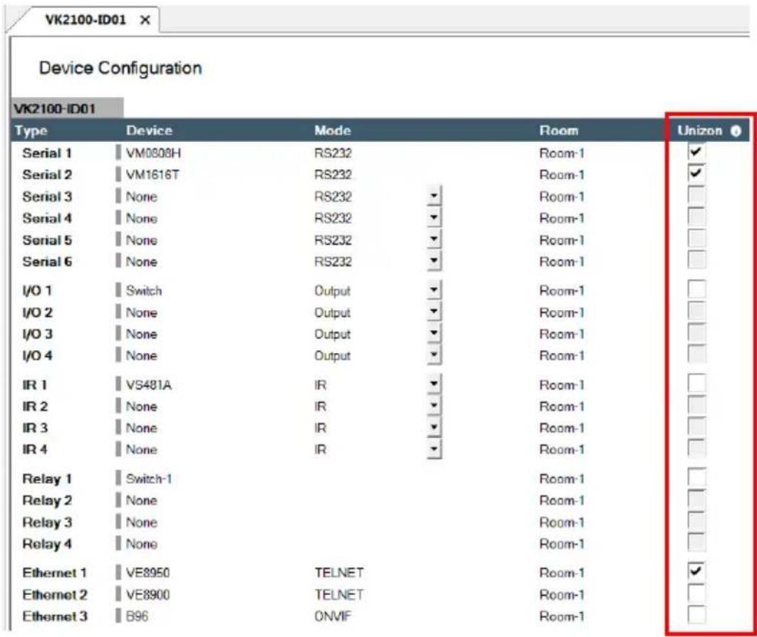 Device Configuration VK2100-ID01 Type Device Mode Room Unizon Serial 1 VM0808H RS232 Room-1 ✓ Serial 2 VM1616T RS232 Room-1 ✓ Serial 3 None RS232 ▼ Room-1 Serial 4 None RS232 ▼ Room-1 Serial 5 None RS232 ▼ Room-1 Serial 6 None RS232 ▼ Room-1 I/O 1 Switch Output ▼ Room-1 I/O 2 None Output ▼ Room-1 I/O 3 None Output ▼ Room-1 I/O 4 None Output ▼ Room-1 IR 1 VS481A IR ▼ Room-1 IR 2 None IR ▼ Room-1 IR 3 None IR ▼ Room-1 IR 4 None IR ▼ Room-1 Relay 1 Switch-1 Room-1 Relay 2 None Room-1 Relay 3 None Room-1 Relay 4 None Room-1 Ethernet 1 VE8950 TELNET Room-1 ✓ Ethernet 2 VE8900 TELNET Room-1 Ethernet 3 B96 ONVIF Room-1