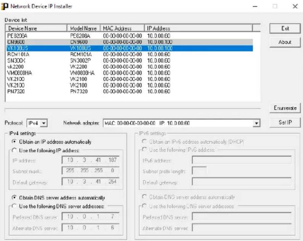 Network Device IP Installer Device list Device Name Model Name MAC Address IP Address PE8208A PE8208A 00-00-00-00-00-00 10.0.00.60 CN9500 CN9600 00-00-00-00-00-00 10.0.00.100 VK108US VK108US 00-00-00-00-00-00 10.0.00.100 RCM101A RCM101A 00-00-00-00-00-00 10.0.00.60 SN30X SN3002P 00-00-00-00-00-00 10.0.00.60 vk2200 VK2200 00-00-00-00-00-00 10.0.00.60 VMO8C8HA VMO8C8HA 00-00-00-00-00-00 10.0.00.60 VK2100 VK2100 00-00-00-00-00-00 10.0.00.60 VK2100 VK2100 00-00-00-00-00-00 10.0.00.60 PN732D PN732D 00-00-00-00-00-00 10.0.00.60 Exit About IPv4 settings: Obtain an IP address automatically Use the following IP address: IP address: 1.3 .41 .187 Subnet mask: 255 .255 .255 . 1 Default gateway: 1.3 .41 .254 IPv6 settings: Obtain an IPv6 address automatically (DHCP) Use the following IPv6 address: IPv6 address: Subnet profile length: Default gateway: Obtain DNS server address automatically Use the following DNS server addresses: Preferred DNS server: 1.3 .41 .7 Alternate DNS server: 1.3 .41 .6 Preferred DNS server: Alternate DNS server: