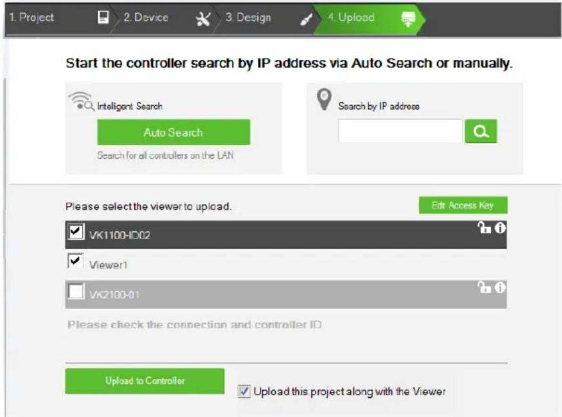 1. Project 2. Device 3. Design 4. Upload Start the controller search by IP address via Auto Search or manually. Intelligent Search Auto Search Search for all controllers on the LAN Search by IP address Please select the viewer to upload. Edit Access Key VK1100-ID02 Viewer1 VK2100-01 Please check the connection and controller ID Upload to Controller Upload this project along with the Viewer