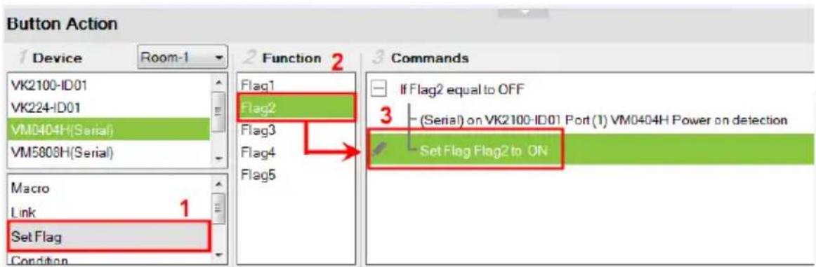 Button Action 1 Device Room-1 VK2100-ID01 VK224-ID01 VM0404H(Serial) VM5808H(Serial) Macro Link 1 Set Flag Condition 2 Function 2 Flag1 Flag2 Flag3 Flag4 Flag5 3 Commands If Flag2 equal to OFF (Serial) on VK2100-ID01 Port (1) VM0404H Power on detection Set Flag Flag2 to ON
