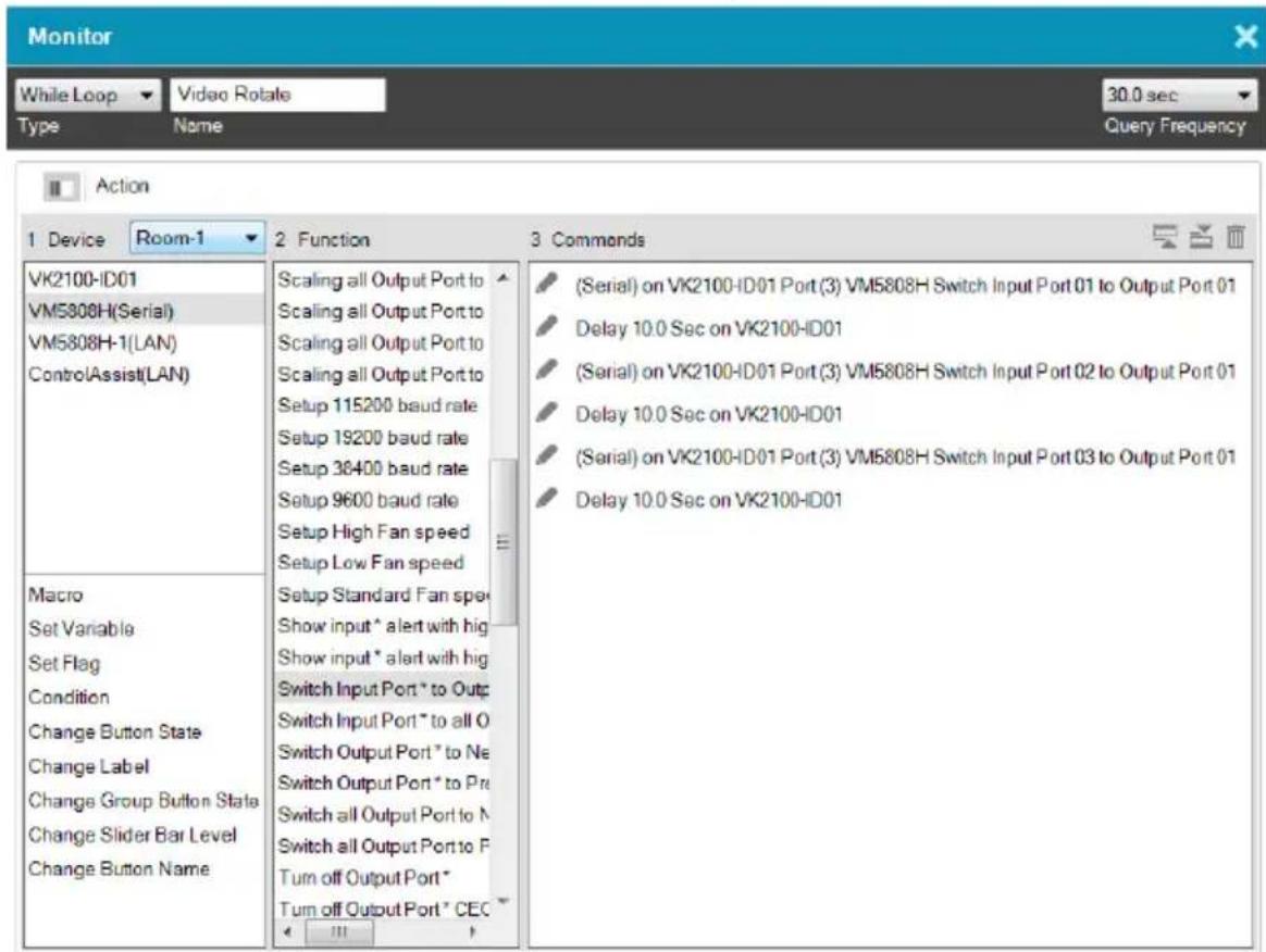 Monitor While Loop Video Rotate Type Name 30.0 sec Query Frequency Action 1 Device Room-1 2 Function 3 Commands VK2100-ID01 VM5808H(Serial) VM5808H-1(LAN) ControlAssist(LAN) Macro Set Variable Set Flag Condition Change Button State Change Label Change Group Button State Change Slider Bar Level Change Button Name Scaling all Output Port to Scaling all Output Port to Scaling all Output Port to Scaling all Output Port to Setup 115200 baud rate Setup 19200 baud rate Setup 36400 baud rate Setup 9600 baud rate Setup High Fan speed Setup Low Fan speed Setup Standard Fan spe Show input * alert with big Show input * alert with big Switch Input Port * to Out: Switch Input Port * to all O Switch Output Port * to Ne Switch Output Port * to Pr: Switch all Output Port to N Switch all Output Port to P Turn off Output Port * Turn off Output Port * CEC (Serial) on VK2100-ID01 Port (3) VM5808H Switch Input Port 01 to Output Port 01 Delay 10.0 Sec on VK2100-ID01 (Serial) on VK2100-ID01 Port (3) VM5808H Switch Input Port 02 to Output Port 01 Delay 10.0 Sec on VK2100-ID01 (Serial) on VK2100-ID01 Port (3) VM5808H Switch Input Port 03 to Output Port 01 Delay 10.0 Sec on VK2100-ID01