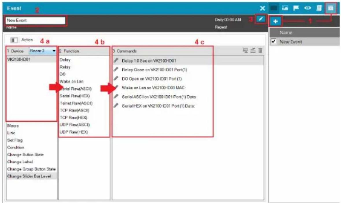 Event New Event Name Daily 00:00 AM Repeat Action 4 a 4 b 4 c 1 Device Room-2 VK2100-ID01 Macro Link Set Flag Condition Change Button State Change Label Change Group Button State Change Slider Bar Level 2 Function Delay Relay DO Wake on Lan Serial Raw(ASCII) Serial Raw(HEX) Telnet Raw(ASCII) TCP Raw(ASCII) TCP Raw(HEX) UDP Raw(ASCII) UDP Raw(HEX) 3 Commands Delay 10 Sec on VK2100-ID01 Relay Close on VK2100-ID01 Port(1) DO Open on VK2100-ID01 Port(1) Wake on Lan on VK2100-ID01 MAC: Serial ASCII on VK2100-ID01 Port(1) Data: Serial HEX on VK2100-ID01 Port(1) Data: