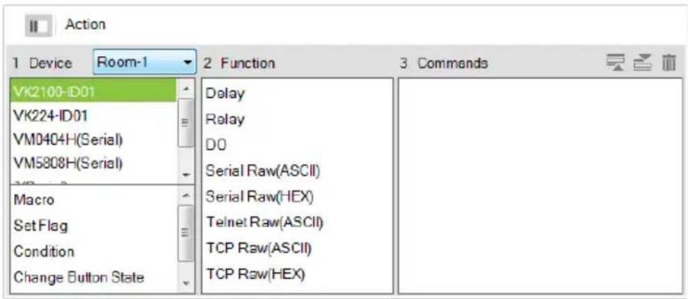 Action 1 Device Room-1 2 Function 3 Commands VK2100-ID01 VK224-ID01 VM0404H(Serial) VM5808H(Serial) Macro SetFlag Condition Change Button State Delay Relay DO Serial Raw(ASCII) Serial Raw(HEX) Telnet Raw(ASCII) TCP Raw(ASCII) TCP Raw(HEX)