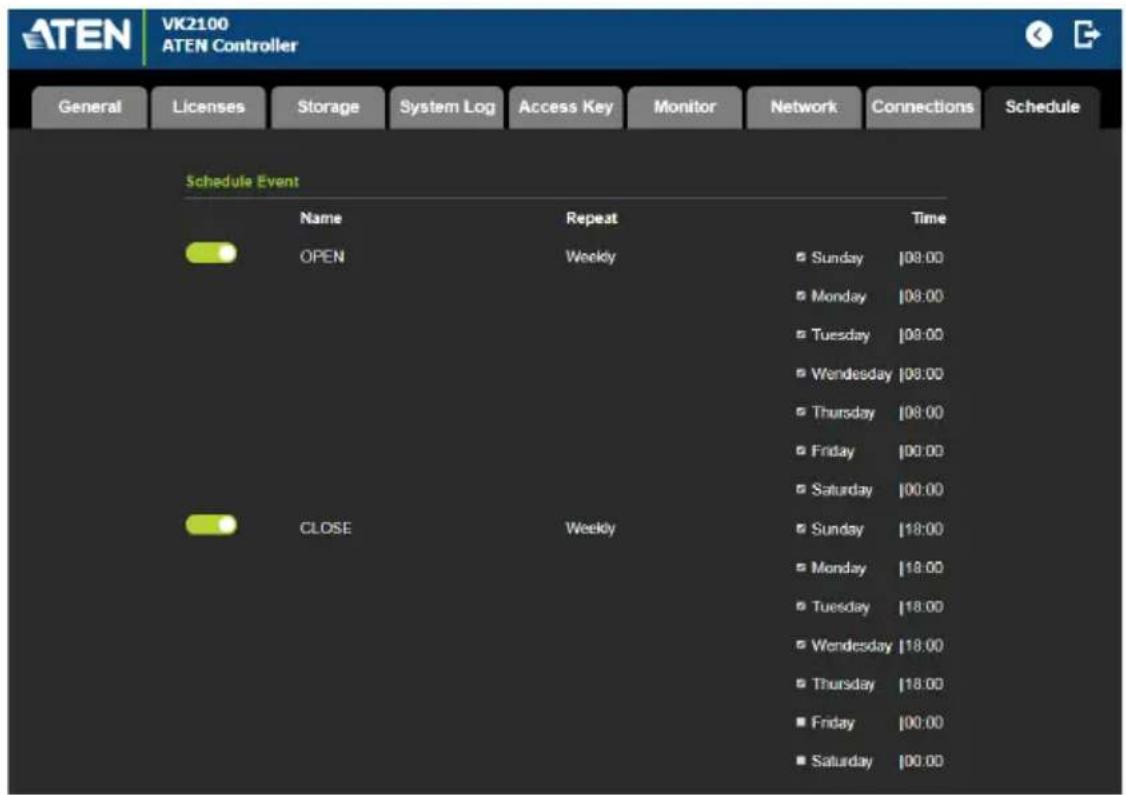 ATEN VK2100 ATEN Controller General Licenses Storage System Log Access Key Monitor Network Connections Schedule Schedule Event Name Repeat Time OPEN Weekly Sunday 08:00 Monday 08:00 Tuesday 08:00 Wednesday 08:00 Thursday 08:00 Friday 00:00 Saturday 00:00 CLOSE Weekly Sunday 18:00 Monday 18:00 Tuesday 18:00 Wednesday 18:00 Thursday 18:00 Friday 00:00 Saturday 00:00