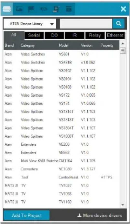 ATEN Device Library All Serial DO IR Relay Ethernet Brand Category Model Version Property Atan Video Switches VS881 V1.0 Atan Video Switches VS481B V1.0.062 Atan Video Splitters VS0102 V1.1.102 Atan Video Splitters VS0104 V1.1.102 Atan Video Splitters VS0108 V1.1.102 Atan Video Splitters VS172 V1.0.065 Atan Video Splitters VS174 V1.0.065 Atan Video Splitters VS1814T V1.1.103 Atan Video Splitters VS1818T V1.1.103 Atan Video Splitters VS1804T V1.1.107 Atan Video Splitters VS1908T V1.1.107 Atan Extenders VE200 V1.0 Atan Extenders VB552 V1.0 Atan Multi View KVM Switche CM1164 V1.1.105 Atan Converters VC1080 V1.3.127 Atan Tool ControlAssist V1.0 HTTPS MATSUI TV TV1057 V1.0 MATSUI TV TV1068 V1.0 MATSUI TV TV1160 V1.0 Add To Project More device drivers