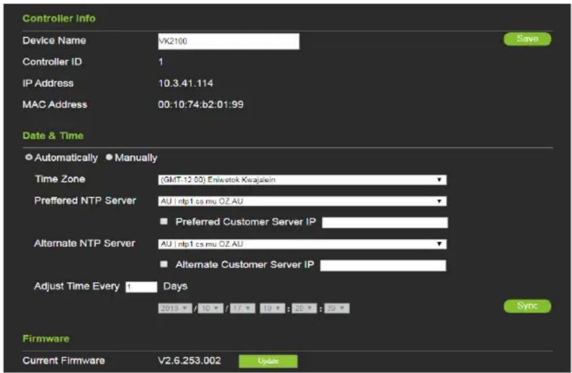 Controller Info Device Name VK2100 Controller ID 1 IP Address 10.3.41.114 MAC Address 00:10:74:b2:01:99 Date & Time ● Automatically ● Manually Time Zone (GMT-12.00) Eniwotok Kwajalein Preferred NTP Server AU | ntp1 cs mu OZ AU ■ Preferred Customer Server IP Alternate NTP Server AU | ntp1 cs mu OZ AU ■ Alternate Customer Server IP Adjust Time Every 1 Days 2018 / 10 / 17 : 10 : 20 : 30 Sync Firmware Current Firmware V2.6.253.002 Update