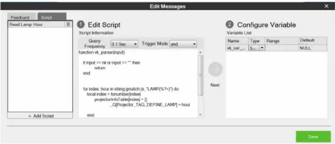Edit Messages Feedback Script Read Lamp Hour 1 Edit Script Script Information Query 0.1 Sec Trigger Mode and function vk_parser(input) if input == nil or input == "" then return end for index, hour in string gmatch (s, "LAMP(%?+)") do local index = tonumber(index) projectorInfoTable[index] = [] _G[Projector_TAG_DEFINE_LAMP] = hour end 2 Configure Variable Variable List Name Type Range Default vk_var_... 5... NULL Next + Add Script Save