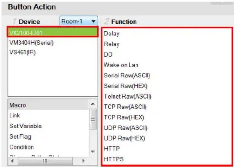 Button Action Device Room-1 VK2100-ID01 VM3404H(Serial) VS461(IR) Macro Link Set Variable Set Flag Condition Function Delay Relay DO Wake on Lan Serial Raw(ASCII) Serial Raw(HEX) Telnet Raw(ASCII) TCP Raw(ASCII) TCP Raw(HEX) UDP Raw(ASCII) UDP Raw(HEX) HTTP HTTPS