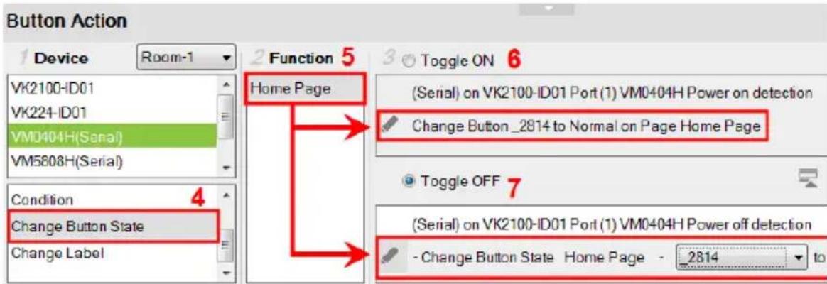 Button Action 1 Device Room-1 VK2100-ID01 VK224-ID01 VM0404H(Serial) VM5808H(Serial) Condition 4 Change Button State Change Label 2 Function 5 Home Page (Serial) on VK2100-ID01 Port (1) VM0404H Power on detection Change Button_2814 to Normal on Page Home Page Toggle OFF 7 (Serial) on VK2100-ID01 Port (1) VM0404H Power off detection - Change Button State Home Page - 2814 to