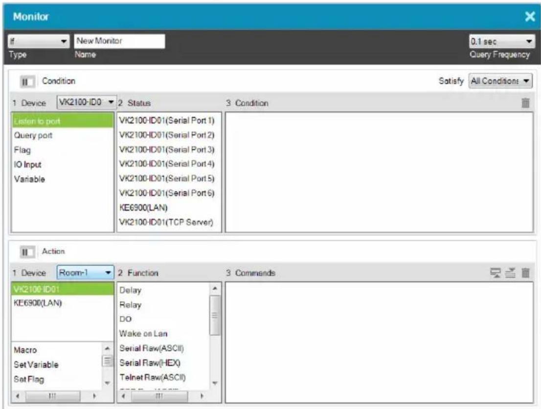 Monitor If New Monitor 0.1 sec Type Name Query Frequency Condition Satisfy All Conditions 1 Device VK2100-ID0 2 Status 3 Condition Listen to port Query port Flag IO Input Variable VK2100-ID01(Serial Port 1) VK2100-ID01(Serial Port 2) VK2100-ID01(Serial Port 3) VK2100-ID01(Serial Port 4) VK2100-ID01(Serial Port 5) VK2100-ID01(Serial Port 6) KE6900(LAN) VK2100-ID01(TCP Server) Action 1 Device Room-1 2 Function 3 Commands VK2100-ID01 KE6900(LAN) Macro Set Variable Set Flag Delay Relay DO Wake on Lan Serial Raw(ASCII) Serial Raw(HEX) Telnet Raw(ASCII)