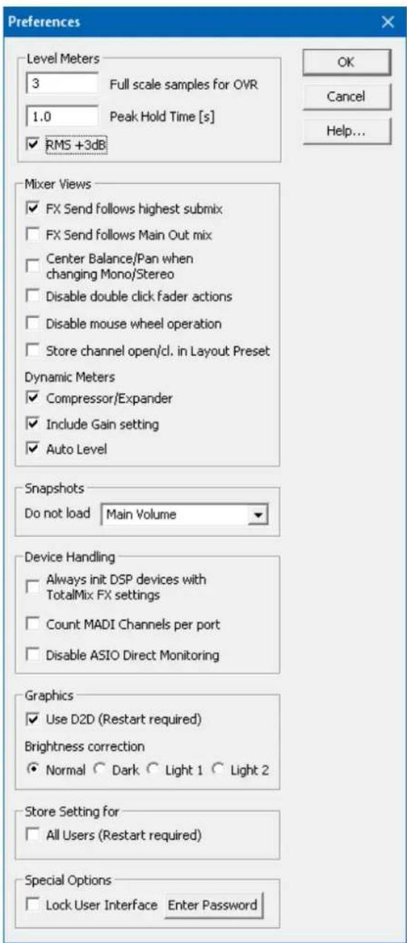 Preferences Level Meters 3 Full scale samples for OVR 1.0 Peak Hold Time [s] ✓ RMS +3dB OK Cancel Help... Mixer Views ✓ FX Send follows highest submix ✓ FX Send follows Main Out mix ✓ Center Balance/Pan when changing Mono/Stereo ✓ Disable double click fader actions ✓ Disable mouse wheel operation ✓ Store channel open/cl. in Layout Preset Dynamic Meters ✓ Compressor/Expander ✓ Include Gain setting ✓ Auto Level Snapshots Do not load Main Volume Device Handling ✓ Always init DSP devices with TotalMix FX settings ✓ Count MADI Channels per port ✓ Disable ASIO Direct Monitoring Graphics ✓ Use D2D (Restart required) Brightness correction ● Normal ○ Dark ○ Light 1 ○ Light 2 Store Setting for □ All Users (Restart required) Special Options □ Lock User Interface Enter Password