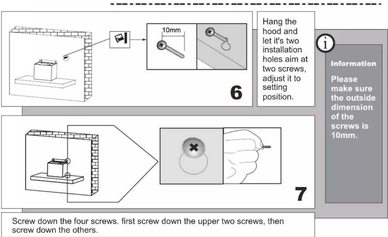 Hang the hood and let it's two installation holes aim at two screws, adjust it to setting position. 6 Information Please make sure the outside dimension of the screws is 10mm. Screw down the four screws. first screw down the upper two screws, then screw down the others.