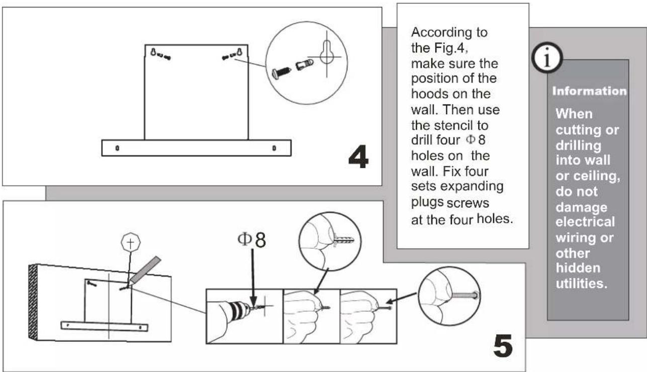 According to the Fig.4, make sure the position of the hoods on the wall. Then use the stencil to drill four Φ 8 holes on the wall. Fix four sets expanding plugs screws at the four holes. Information When cutting or drilling into wall or ceiling, do not damage electrical wiring or other hidden utilities. 4 Φ8 5