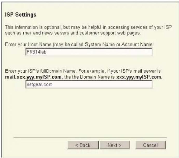 ISP Settings This information is optional, but may be helpful in accessing services of your ISP such as mail and news servers and customer support web pages. Enter your Host Name (may be called System Name or Account Name: FR314lab Enter your ISP's fullDomain Name. For example, if your ISP's mail server is mail.xxx.yyy.myISP.com, the the Domain Name is xxx.yyy.myISP.com. netgear.com < Back Next > Cancel