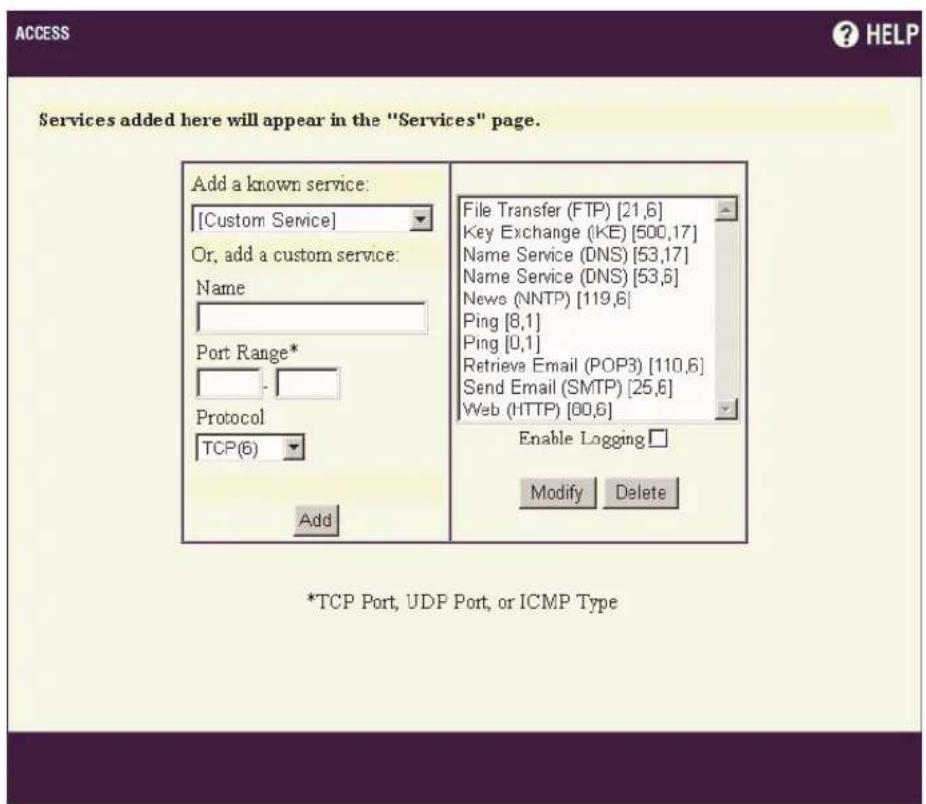 Access ? HELP Services added here will appear in the "Services" page. Add a known service: [Custom Service] Or, add a custom service: Name Port Range* Protocol TCP(6) Add File Transfer (FTP) [21,6] Key Exchange (KE) [500,17] Name Service (DNS) [53,17] Name Service (DNS) [53,6] News (NNTP) [119,6] Ping [8,1] Ping [0,1] Retrieve Email (POP3) [110,6] Send Email (SMTP) [25,6] Web (HTTP) [60,6] Enable Logging Modify Delete *TCP Port, UDP Port, or ICMP Type