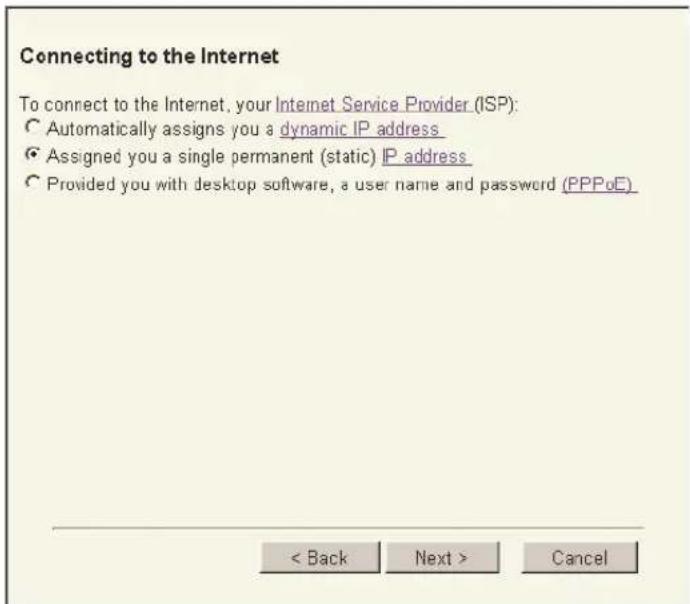 Connecting to the Internet To connect to the Internet, your Internet Service Provider (ISP): ● Automatically assigns you a dynamic IP address ● Assigned you a single permanent (static) IP address ● Provided you with desktop software, a user name and password (PPPoE) < Back Next > Cancel