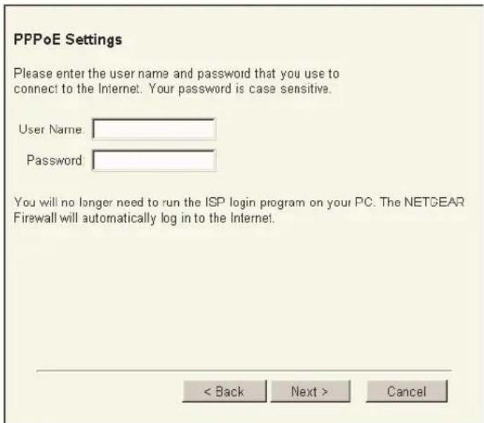 PPPoE Settings Please enter the user name and password that you use to connect to the Internet. Your password is case sensitive. User Name: Password: You will no longer need to run the ISP login program on your PC. The NETGEAR Firewall will automatically log in to the Internet. < Back Next > Cancel