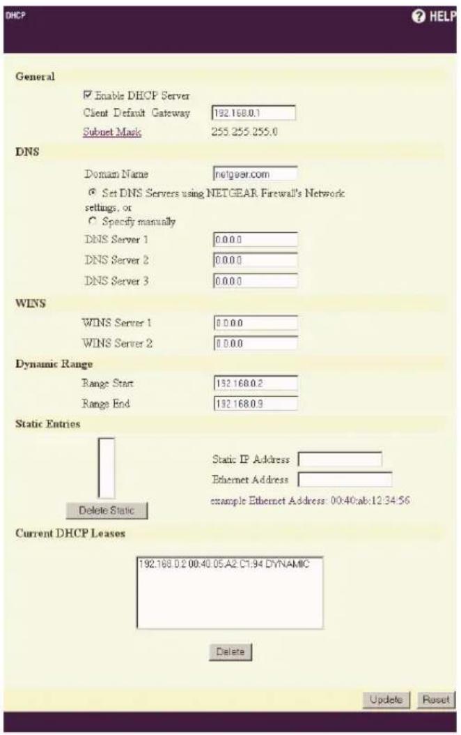 DHCP General Enable DHCP Server Client Default Gateway 192.168.0.1 Subnet Mask 255.255.255.0 DNS Domain Name nolgsear.com Set DNS Servers using NETGEAR Firewall's Network settings, or Specify manually DNS Server 1 0.0.0.0 DNS Server 2 0.0.0.0 DNS Server 3 0.0.0.0 WINS WINS Server 1 0.0.0.0 WINS Server 2 0.0.0.0 Dynamic Range Range Start 192.168.0.2 Range End 192.168.0.9 Static Entries Delete Static Static IP Address Ethernet Address example Ethernet Address: 00:40:ab:12:34:56 Current DHCP Leases 192.168.0.2 00:40.05.A2.C7.94 DYNAMIC Delete Update Reset
