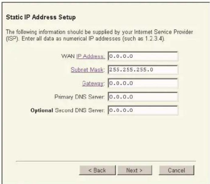 Static IP Address Setup The following information should be supplied by your Internet Service Provider (ISP). Enter all data as numerical IP addresses (such as 1.2.3.4). WAN IP Address: 0.0.0.0 Subnet Mask: 255.255.255.0 Gateway: 0.0.0.0 Primary DNS Server: 0.0.0.0 Optional Second DNS Server: 0.0.0.0 < Back Next > Cancel