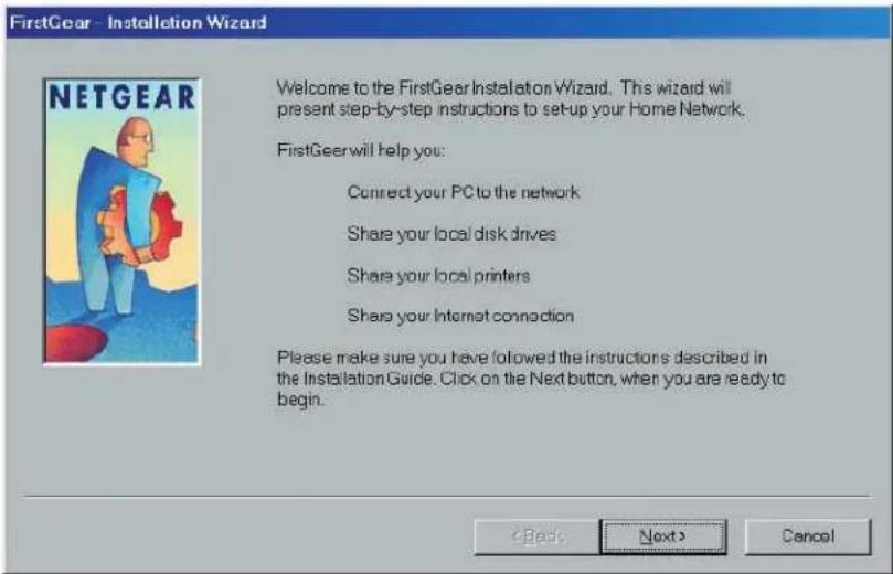 FirstGear - Installation Wizard Welcome to the FirstGear Installation Wizard. This wizard will present step-by-step instructions to set-up your Home Network. FirstGear will help you: Connect your PC to the network Share your local disk drives Share your local printers Share your Internet connection Please make sure you have followed the instructions described in the Installation Guide. Click on the Next button, when you are ready to begin. (Cash) Next > Cancel