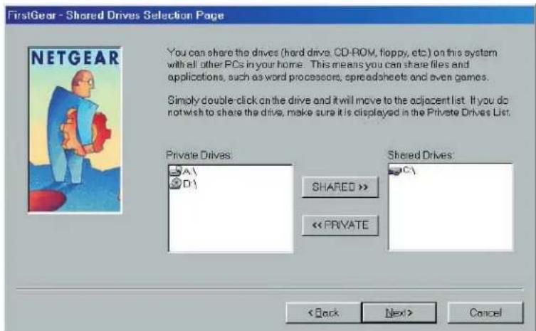 FirstGear - Shared Drives Selection Page You can share the drives (hard drives: CD-ROM, floppy, etc.) on this system with all other PCs in your home. This means you can share files and applications, such as word processors, spreadsheets and even games. Simply double-click on the drive and it will move to the adjacent list. If you do not wish to share the drive, make sure it is displayed in the Private Drives List. Private Drives: A\ D\ SHARED >> << PRIVATE Shared Drives: C\ < Back Next> Cancel
