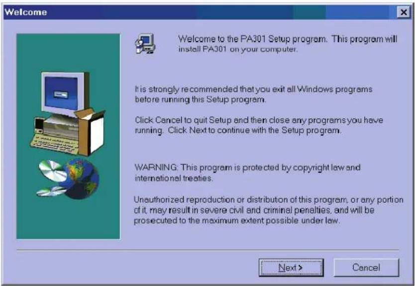 Welcome Welcome to the PA301 Setup program. This program will install PA301 on your computer. It is strongly recommended that you exit all Windows programs before running this Setup program. Click Cancel to quit Setup and then close any programs you have running. Click Next to continue with the Setup program. WARNING: This program is protected by copyright law and international treaties. Unauthorized reproduction or distribution of this program, or any portion of it, may result in severe civil and criminal penalties, and will be prosecuted to the maximum extent possible under law. Next > Cancel