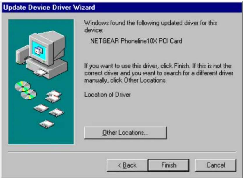 Update Device Driver Wizard Windows found the following updated driver for this device: NETGEAR Phoneline10X PCI Card If you want to use this driver, click Finish. If this is not the correct driver and you want to search for a different driver manually, click Other Locations. Location of Driver Other Locations... < Back Finish Cancel