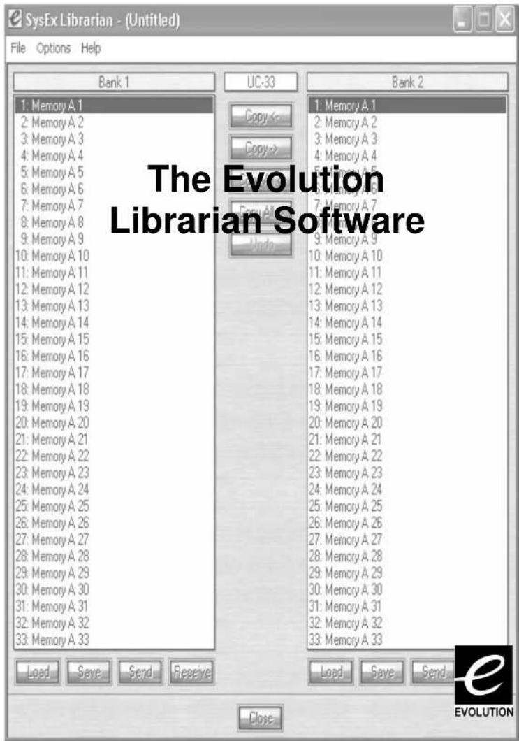 SysEx Librarian - (Untitled) File Options Help Bank 1 UC-33 Bank 2 1: Memory A 1 2: Memory A 2 3: Memory A 3 4: Memory A 4 5: Memory A 5 6: Memory A 6 7: Memory A 7 8: Memory A 8 9: Memory A 9 10: Memory A 10 11: Memory A 11 12: Memory A 12 13: Memory A 13 14: Memory A 14 15: Memory A 15 16: Memory A 16 17: Memory A 17 18: Memory A 18 19: Memory A 19 20: Memory A 20 21: Memory A 21 22: Memory A 22 23: Memory A 23 24: Memory A 24 25: Memory A 25 26: Memory A 26 27: Memory A 27 28: Memory A 28 29: Memory A 29 30: Memory A 30 31: Memory A 31 32: Memory A 32 33: Memory A 33 Copy ← Copy → Copy All Undo 1: Memory A 1 2: Memory A 2 3: Memory A 3 4: Memory A 4 5: Memory A 5 6: Memory A 6 7: Memory A 7 8: Memory A 8 9: Memory A 9 10: Memory A 10 11: Memory A 11 12: Memory A 12 13: Memory A 13. 14: Memory A 14 15: Memory A 15 16: Memory A 16 17: Memory A 17 18: Memory A 18 19: Memory A 19 20: Memory A 20 21: Memory A 21 22: Memory A 22 23: Memory A 23 24: Memory A 24 [Memory A 25] [Memory A 26] [Memory A 27] [Memory A 28] [Memory A 29] [Memory A 30] [Memory A 31] [Memory A 32] [Memory A 33] Load Save Send Close Load Save Send EVOLUTION