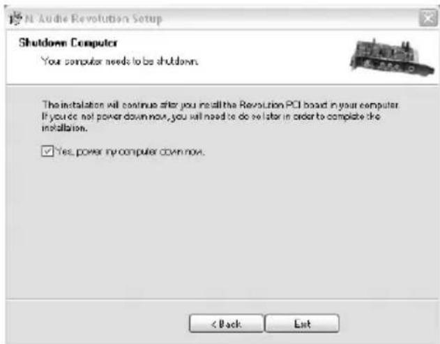 N. Audio Revolution Setup Shutdown Computer Your computer needs to be shutdown. The installation will continue after you install the Revolution PCI board in your computer. If you do not power down now, you will need to do so later in order to complete the installation. ✓ Yes, power my computer down now. < Back Exit