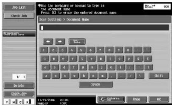 Use the keyboard or keypad to type in the document name. Press ICI to erase the entered document name. Scan Settings > Document Name 1 2 3 4 5 6 7 8 9 10 11 12 13 14 15 16 17 18 19 20 21 22 23 24 25 26 27 28 29 30 31 32 33 34 35 36 37 38 39 40 41 42 43 44 45 46 47 48 49 50 51 52 53 54 55 56 57 58 59 60 61 62 63 64 65 66 67 68 69 70 71 72 73 74 75 76 77 78 79 80 1/1 Delete Check Job Y K C K 11/17/2006 20:05 Memory 100% Space Undo OK