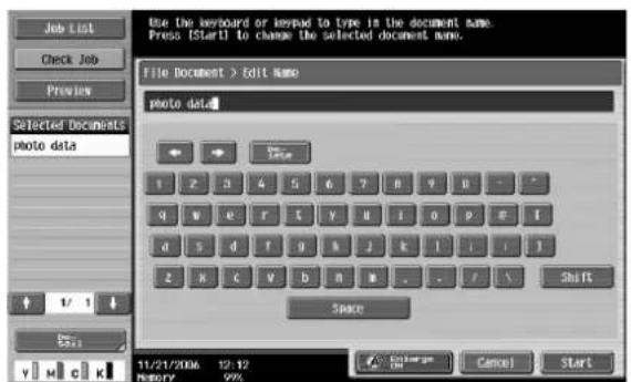 Use the keyboard or keypad to type in the document name. Press [Start] to change the selected document name. File Document > Edit Name photo data 1 2 3 4 5 6 7 8 9 0 - - q w e r t y d i o p e f d s d f g h j k l i i j z x c v b n m . . / S Shift Space 11/21/2006 12:12 History 99% Exchange OK Cancel Start