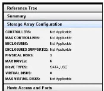 Reference Tree Summary Storage Array Configuration CONTROLLERS: Not Applicable MAX CONTROLLERS: Not Applicable ENCLOSURES: Not Applicable ENCLOSURES SUPPORTED: Not Applicable PHYSICAL DISKS: 5 MAX DRIVES: 6 DRIVE TYPES: SATA, USB VIRTUAL DISKS: 0 MAX VIRTUAL DISKS: Not Applicable Hosts Access and Ports