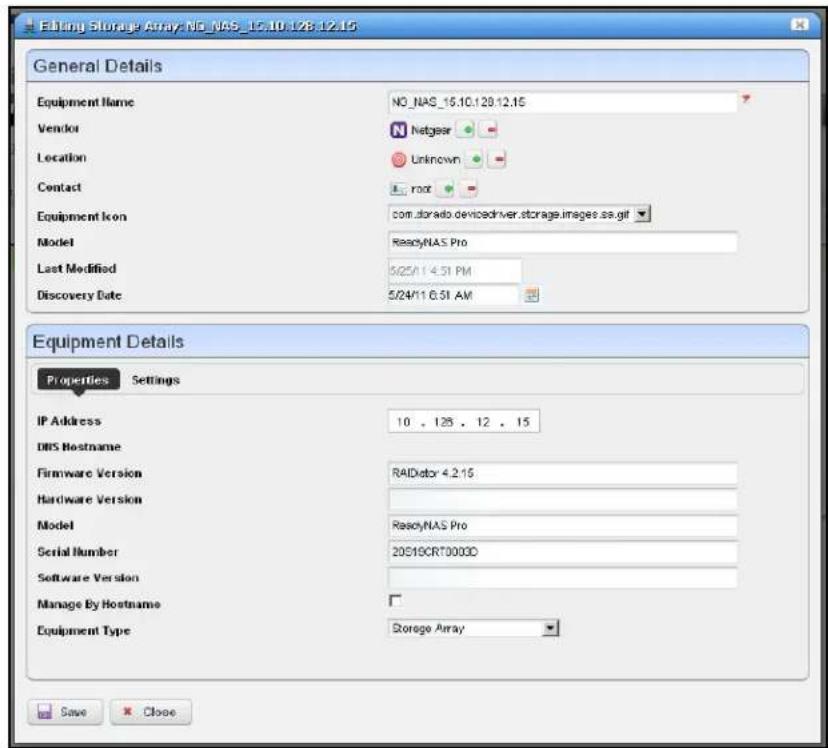 Editing Storage Array NO_NAS_15.10.128-12.15 General Details Equipment Name NO_NAS_15.10.128-12.15 Vendor Netgear Location Unknown Contact root Equipment Icon=com.dorado.devicedriver.storage.images.ss.gif Model ReacyNAS Pro Last Modified 5/24/11 4:51 PM Discovery Date 5/24/11 6:51 AM Equipment Details Properties Settings IP Address 10 . 125 . 12 . 15 DNS Hostname Firmware Version RADector 4.2.15 Hardware Version Model ReacyNAS Pro Serial Number 20S19CRT0003D Software Version Manage By Hostname Equipment Type Storage Array Save Close