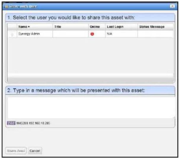 Share with User 1. Select the user you would like to share this asset with: Name ▲ Title Online Last Login Status Message Synergy Admin NIA 2. Type in a message which will be presented with this asset: 001 NMS269 192.168.10.265 Share Asset Cancel