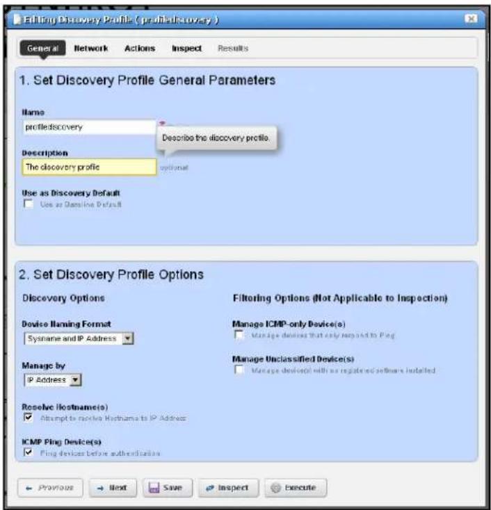 Editing Discovery Profile (profilediscovery) General Network Actions Inspect Results 1. Set Discovery Profile General Parameters Name profilediscovery Description The discovery profile Describe the discovery profile. Use as Discovery Default Use as Objective Default 2. Set Discovery Profile Options Discovery Options Filtering Options (Not Applicable to Inspection) Device Naming Format Sysname and IP Address Manage ICMP-only Device(s) Manage devices that only respond to Ping Manage Unclassified Device(s) Manage device(s) with an registered software installed Manage by IP Address Resolve (hostname(s)) Attempt to receive Hostname to IP Address ICMP Ping Device(s) Ping devices before authentication Previous Next Save Inspect Execute