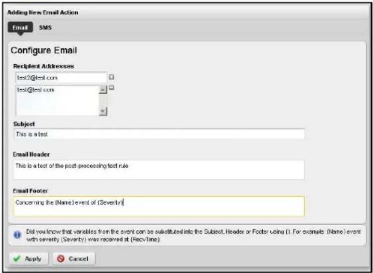 Adding New Email Action Email SMS Configure Email Recipient Addresses test2@test.com test@test.com Subject This is a test Email Header This is a test of the post-processing test rule Email Footer Concerning the (Name) event of (Severity) Did you know that variables from the event can be substituted into the Subject, Header or Footer using ( ). For example: (Name) event with severity (Severity) was received at (RecvTime) Apply Cancel