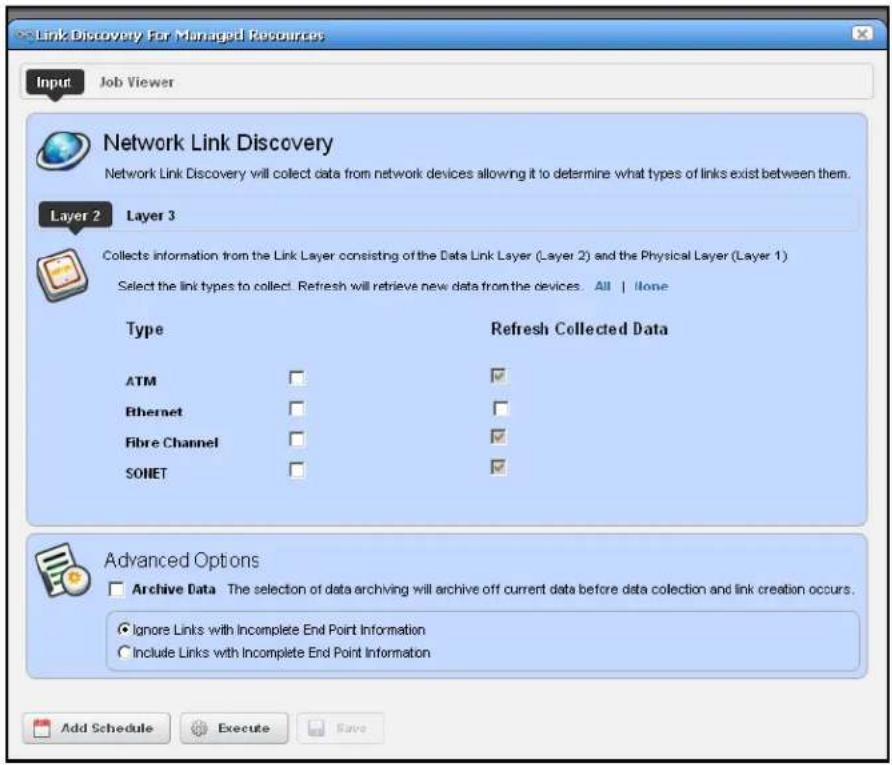 Link Discovery For Managed Resources Input Job Viewer Network Link Discovery Network Link Discovery will collect data from network devices allowing it to determine what types of links exist between them. Layer 2 Layer 3 Collects information from the Link Layer consisting of the Data Link Layer (Layer 2) and the Physical Layer (Layer 1) Select the link types to collect. Refresh will retrieve new data from the devices. All | None Type Refresh Collected Data ATM ✓ Ethernet ✓ Fibre Channel ✓ SONET ✓ Advanced Options Archive Data The selection of data archiving will archive off current data before data collection and link creation occurs. Ignore Links with Incomplete End Point Information Include Links with Incomplete End Point Information Add Schedule Execute Save