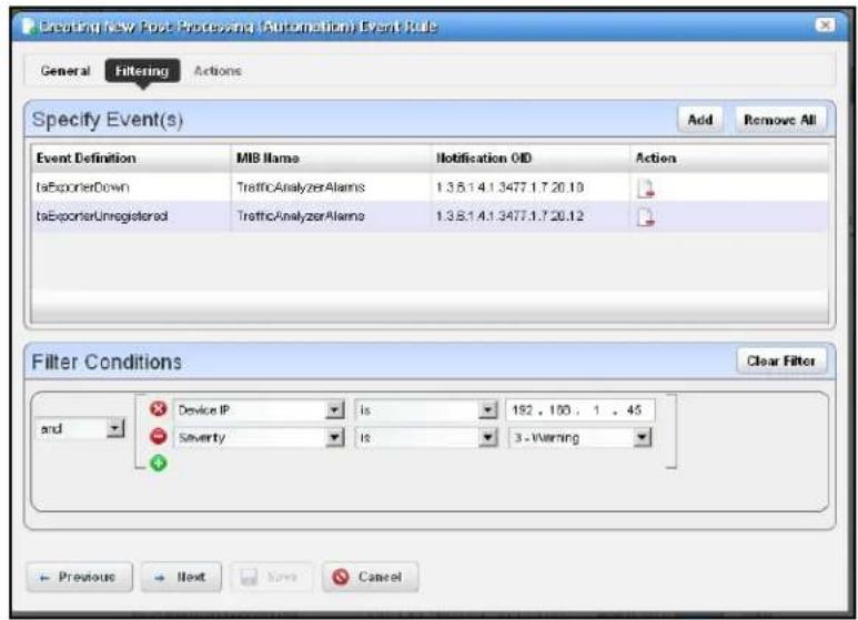 Breeding New Post Processing (Automatic) Event Rule General Filtering Actions Specify Event(s) Add Remove All Event Definition MIB Name Notification OID Action taExporterDown TrafficAnalyzerAlarms 1.3.5.1.4.1.3477.1.7.20.10 taExporterUnregistered TrafficAnalyzerAlarms 1.3.5.1.4.1.3477.1.7.20.12 Filter Conditions Clear Filter and Device IP is 152 . 160 . 1 . 45 Severity is 3 - Warning Previous Next Save Cancel