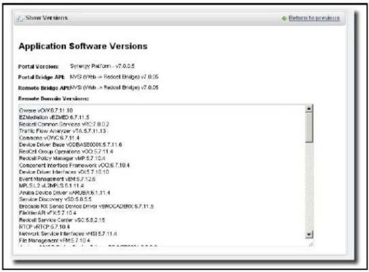 Application Software Versions Portal Version: Synergy Platform - v7.0.0.5 Portal Bridge APT: NVS (Web -> Robcel Bridge) v7.0.05 Remote Bridge API:NVS (Web -> Robcel Bridge) v7.0.05 Remote Domain Versions: Overse vOVC 6.7.11.10 EZMediation vEZMED 6.7.11.5 Robcel Common Services vOC 6.7.0.2 Traffic Flow Analyzer vTA 6.7.11.13 Consoco vOVC 6.7.11.4 Device Driver Base vOSBASE0016.5.7.11.6 Robcel Group Operations vOC 5.7.11.4 Robcel Policy Manager vMP 6.7.10.4 Component Interfaces Framework vOC 6.7.10.4 Device Driver Interfaces vOL 5.7.10.10 Event Management vEM 5.7.12.8 MPLS L2 vL2MPLS 6.1.11.4 Anuba Device Driver vARUBA 6.1.11.4 Service Discovery vSD 6.6.5.5 Brocade RX Series Devices Driver vBROCADERX 6.7.11.5 FlexTier AR vFX 5.7.10.4 Robcel Service Center vSC 6.6.2.15 RTOP vRTOP 6.7.10.4 Network Service Interfaces vNSI 5.7.11.4 File Management vFM 5.7.10.4