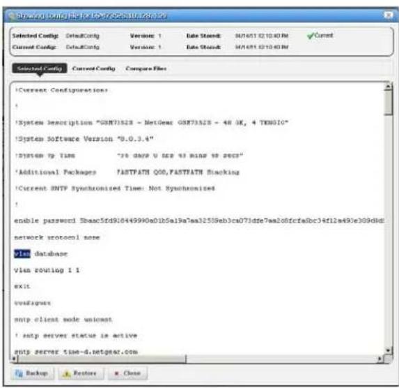 Systech Config File for USB/Systech/28.00 Selected Config: DefaultConfig Version 1 Date Stored: 94/14/51 02:10:40 RM ✓ Current Current Config: DefaultConfig Version 1 Date Stored: 94/14/51 02:10:40 RM Selected Config Current Config Compare Files !Current Configurations: ! !System description "OSM73528 - NetGear OSM73528 - 48 OK, 4 TX6010" !System Software Version "9.0.3.4" !System to Time "70 days U SCP 43 mins 99 secs" !Additional Packages FASTPATH QOO,FASTPATH Blocking !Current BNTP Synchronized Time: Not Synchronized ! enable password Sbaac5fd9J0449990a01b5a19a7aa32539eb3ca073dfe7aa206fcfa8bc34f12a493e309dld: network protocol name plan database vlan routing 1 1 exit configues smtp client mode unicast !sup server status is active smtp server time-d.netgear.com Backup Restore Close