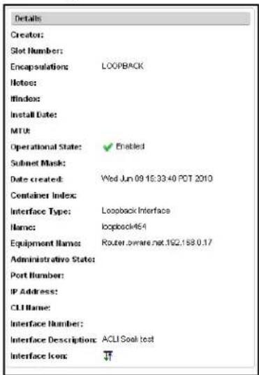 Details Creator: Slot Number: Encapsulations: LOOPBACK Notes: Windows: Install Date: MTU: Operational State: Enabled Submit Mask: Date created: Wed Jun 09 15:33:40 PCT 2010 Container Index: Interface Type: Loopback Interface Name: Loopback464 Equipment Names: Router.aware.net.192.158.0.17 Administrative State: Port Number: IP Address: CLI Name: Interface Number: Interface Description: ACLI-Soak test Interface Icon: √T