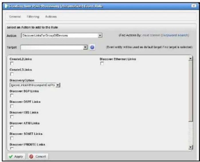 Creating New Post-Processing (Automation) Event Rule General Filtering Actions Select an Action to add to the Rule Action DiscoverLinksForGroupOfDevices (Find Actions By: real common | keyword search) Target (Event entity will be used as default target if no target is selected) CreateL2Links Discover Ethernet Links CreateL3Links DiscoveryOption Ignore LinksWithIncompleteEndPos Discover BGP Links Discover OSPF Links Discover ISIS Links Discover ATM Links Discover SONET Links Discover IPROUTE Links Apply Cancel