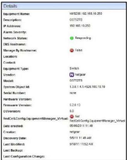 Details Equipment Name: NMS200.192.168.10.250 Description: GS752TS IP Address: 192.160.18.250 Alarm Severity: Network Status: Responding DNS Hostname: Manage By Hostname: Fats Locations: Contact: Equipment Type: Switch Vendor: Netgear Model: GS752TS System Object Id: 1.3.6.1.4.3.4526.100.10.10 Serial Number: none Hardware Version: Firmware Version: 5.2.0.13 OSVersions: 0.0 RedCellConfig.EquipmentManager_Virtual: Net RedCell Config.EquipmentManager_Virtual Data created: 05/06/2011 11:49 Creator: netgear Discovery Date: 5/6/11 11:49 AM Last Modified: 5/18/11 11:52 AM Last Backup: Last Configuration Change: