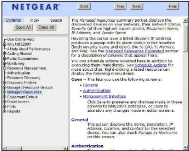 NETGEAR® Start Prev Next Hide Contents Index Search Open All Close All Use Online Help Why NMS200? A Note About Performance Getting Started Portal Conventions Monitoring Resource Management Authentication Resource Discovery Discovery Profiles Managed Resource Groups Managed Resources Equipment Details Direct Access Ports Reports The Managed Resources summary portlet displays the discovered devices on your network, their Network Status, Severity (of their highest recent alarm), Equipment Name, IP Address, and Vendor Name. Hovering the cursor over a listed device's IP address produces a popup with its alarm status in the headline (both severity name and color), the % CPU, % Memory, and Ping. See the Managed Resources Expanded section for a description of columns that appear here. You can schedule actions selected here in addition to executing them immediately. See Schedule Actions for more about that. Right-clicking a listed resource can display the following menu items: Open -- This lets you use the following screens: • General • Authentication • Management Interface Click Save to preserve any changes made in these screens to NMS200's database, or Close to abandon any changes made in editor screens. General This screen displays the Name, Description, IP Address, Location, and Contact for the selected device. You can also check Manage by Hostname on this screen. Authentication