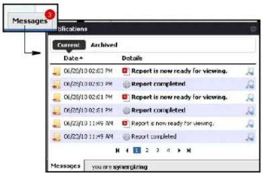 Messages 3 Applications Current: Archived Date* Details 06/28/10 02:03 PM Report is now ready for viewing. 06/28/10 02:03 PM Report completed 06/28/10 02:01 PM Report is now ready for viewing. 06/28/10 02:01 PM Report completed 06/23/10 11:49 AM Report is now ready for viewing. 06/23/10 11:49 AM Report completed Messages you are synergizing